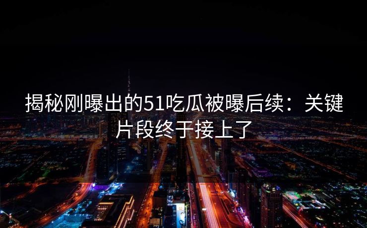 揭秘刚曝出的51吃瓜被曝后续：关键片段终于接上了