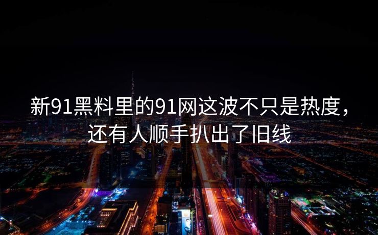 新91黑料里的91网这波不只是热度，还有人顺手扒出了旧线