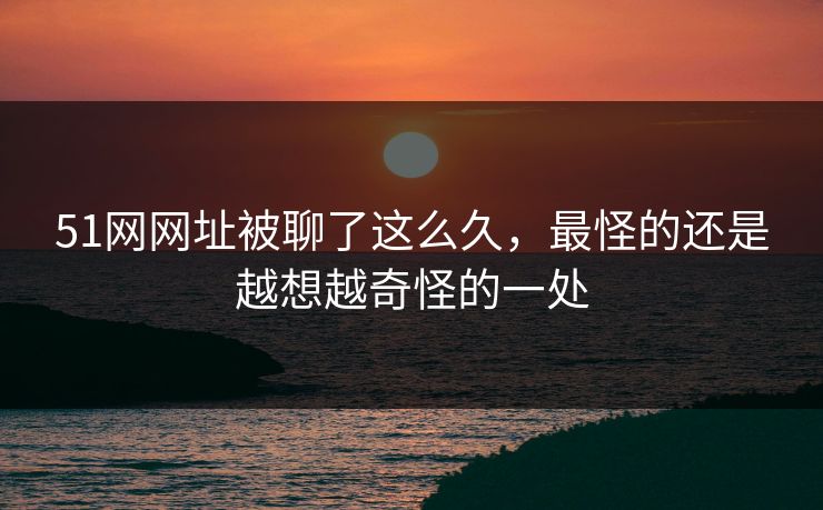 51网网址被聊了这么久，最怪的还是越想越奇怪的一处