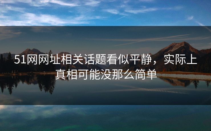 51网网址相关话题看似平静，实际上真相可能没那么简单