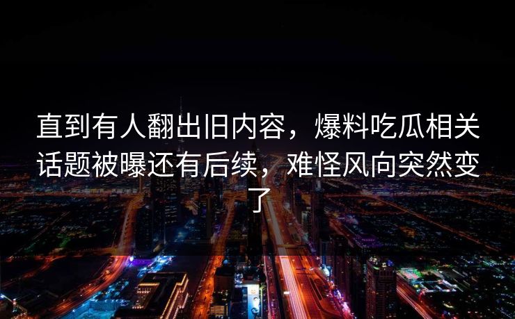 直到有人翻出旧内容，爆料吃瓜相关话题被曝还有后续，难怪风向突然变了