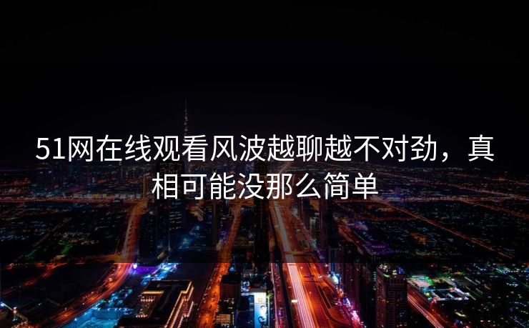 51网在线观看风波越聊越不对劲，真相可能没那么简单