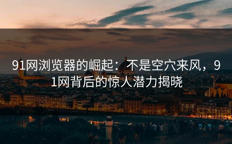 91网浏览器的崛起：不是空穴来风，91网背后的惊人潜力揭晓