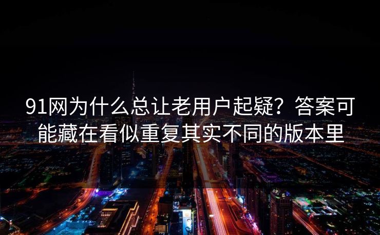 91网为什么总让老用户起疑?答案可能藏在看似重复其实不同的版本里 91网为什么总让老用户起疑?答案可能藏在看似重复其实不同的版本里