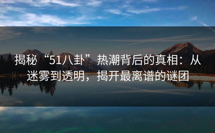 揭秘“51八卦”热潮背后的真相：从迷雾到透明，揭开最离谱的谜团