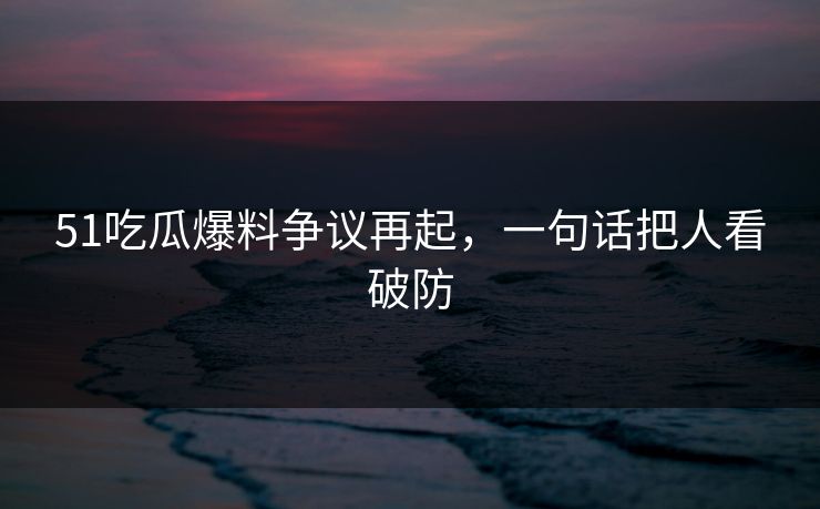 51吃瓜爆料争议再起，一句话把人看破防