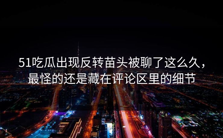 51吃瓜出现反转苗头被聊了这么久，最怪的还是藏在评论区里的细节