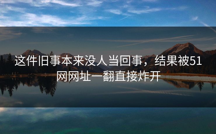 这件旧事本来没人当回事，结果被51网网址一翻直接炸开
