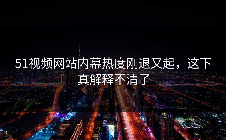 51视频网站内幕热度刚退又起，这下真解释不清了