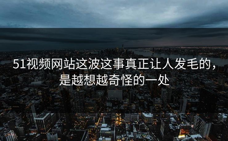 51视频网站这波这事真正让人发毛的,是越想越奇怪的一处 51视频网站这波这事真正让人发毛的,是越想越奇怪的一处