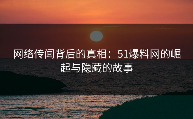 网络传闻背后的真相：51爆料网的崛起与隐藏的故事