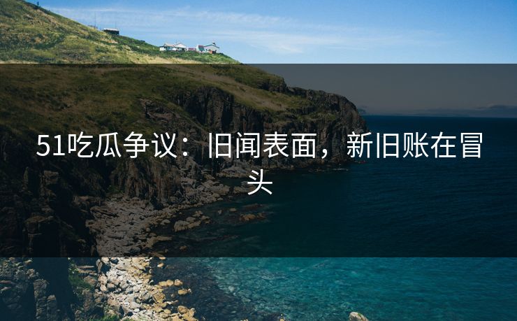 51吃瓜争议:旧闻表面,新旧账在冒头 51吃瓜争议:旧闻表面,新旧账在冒头