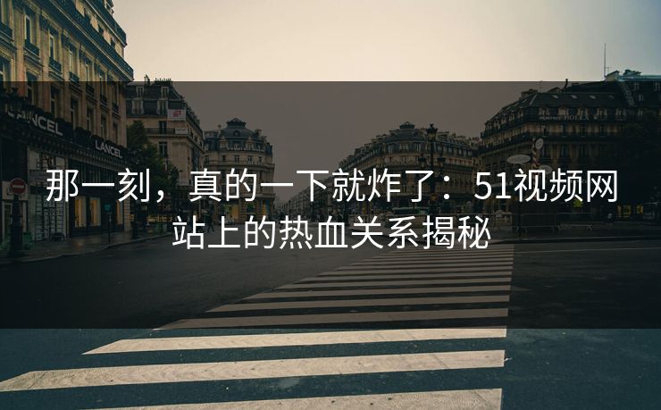 那一刻，真的一下就炸了：51视频网站上的热血关系揭秘