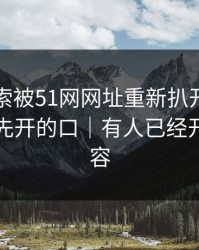 这条线索被51网网址重新扒开后，到底是谁先开的口｜有人已经开始删内容