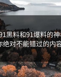 揭秘新91黑料和91爆料的神秘魅力：你绝对不能错过的内容！