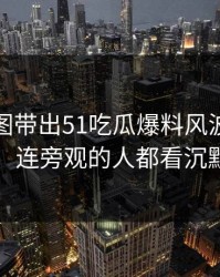 几张截图带出51吃瓜爆料风波后续动静，连旁观的人都看沉默了
