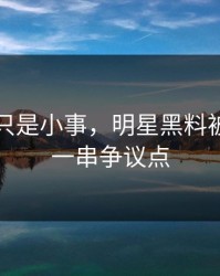 原以为只是小事，明星黑料被揭开出一串争议点