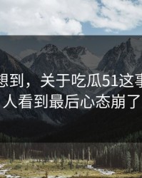 谁都没想到，关于吃瓜51这事这回让人看到最后心态崩了