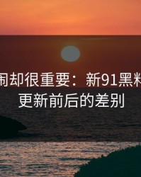 不算热闹却很重要：新91黑料的线路更新前后的差别