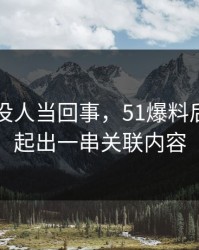 刚开始没人当回事，51爆料后续被串起出一串关联内容
