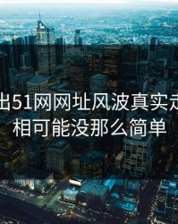 突然曝出51网网址风波真实走向，真相可能没那么简单