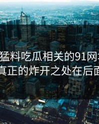 91爆料猛料吃瓜相关的91网址导航，真正的炸开之处在后面