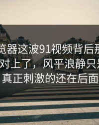 91网浏览器这波91视频背后那条线终于被人对上了，风平浪静只是表面，真正刺激的还在后面