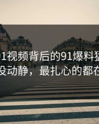 揭秘新91视频背后的91爆料猛料吃瓜看着没动静，最扎心的都在后面