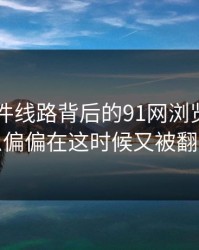 91大事件线路背后的91网浏览器：为什么偏偏在这时候又被翻出来