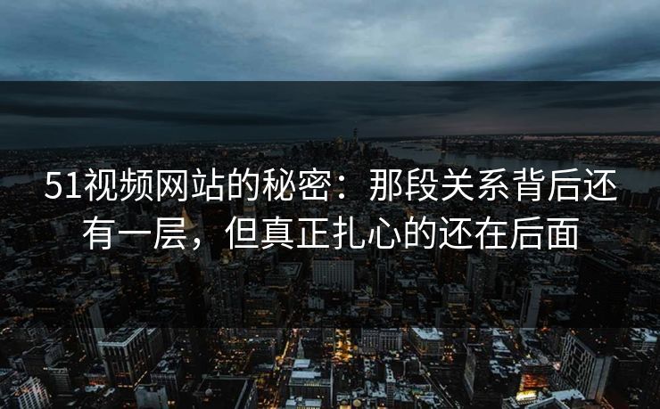 51视频网站的秘密：那段关系背后还有一层，但真正扎心的还在后面
