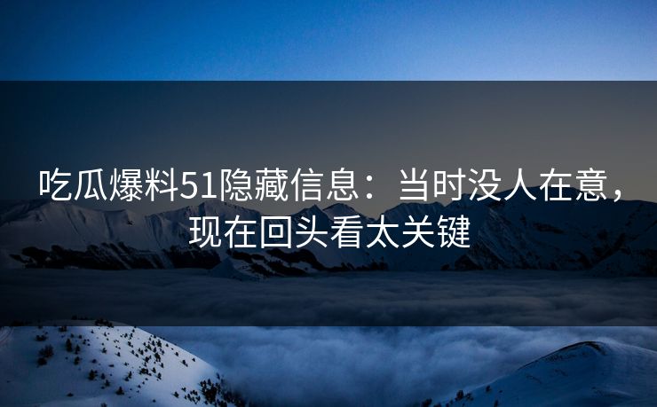 吃瓜爆料51隐藏信息:当时没人在意,现在回头看太关键 吃瓜爆料51隐藏信息:当时没人在意,现在回头看太关键