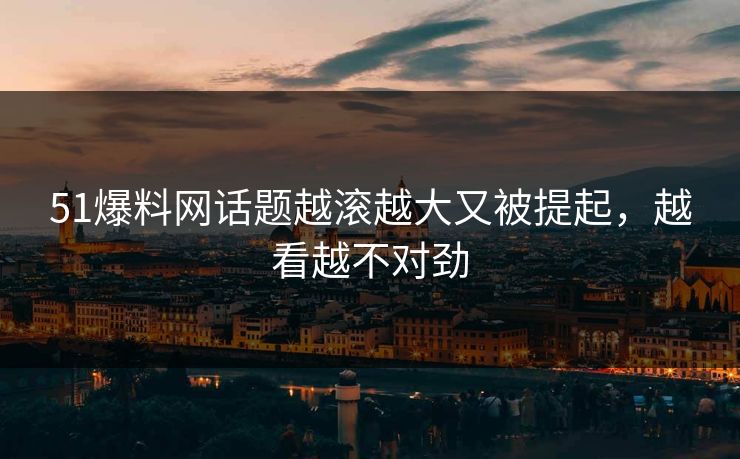 51爆料网话题越滚越大又被提起，越看越不对劲