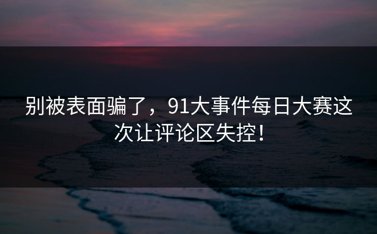 别被表面骗了,91大事件每日大赛这次让评论区失控! 别被表面骗了,91大事件每日大赛这次让评论区失控!