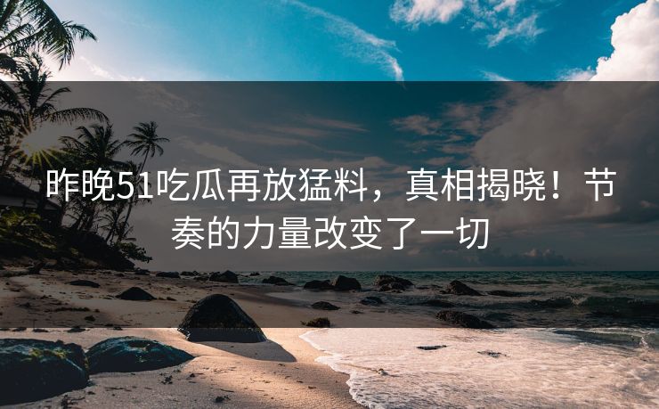 昨晚51吃瓜再放猛料，真相揭晓！节奏的力量改变了一切