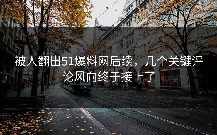 被人翻出51爆料网后续，几个关键评论风向终于接上了