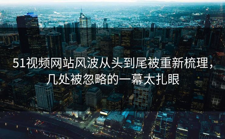 51视频网站风波从头到尾被重新梳理，几处被忽略的一幕太扎眼