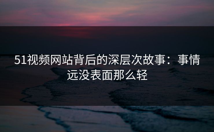 51视频网站背后的深层次故事：事情远没表面那么轻
