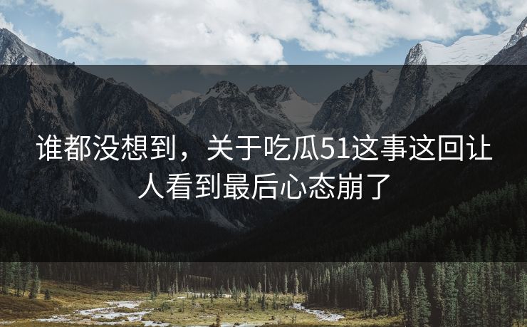 谁都没想到，关于吃瓜51这事这回让人看到最后心态崩了