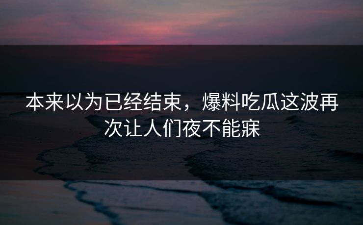 本来以为已经结束，爆料吃瓜这波再次让人们夜不能寐