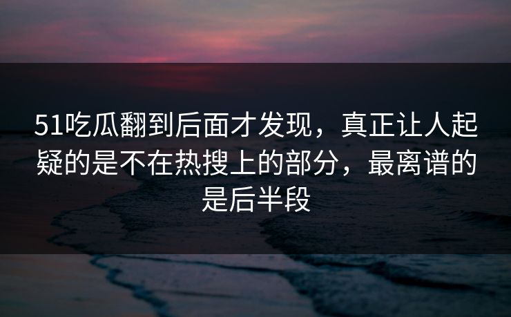 51吃瓜翻到后面才发现，真正让人起疑的是不在热搜上的部分，最离谱的是后半段