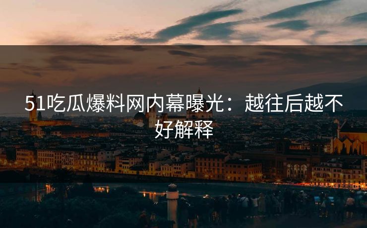 51吃瓜爆料网内幕曝光：越往后越不好解释