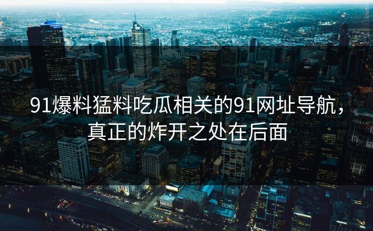 91爆料猛料吃瓜相关的91网址导航，真正的炸开之处在后面