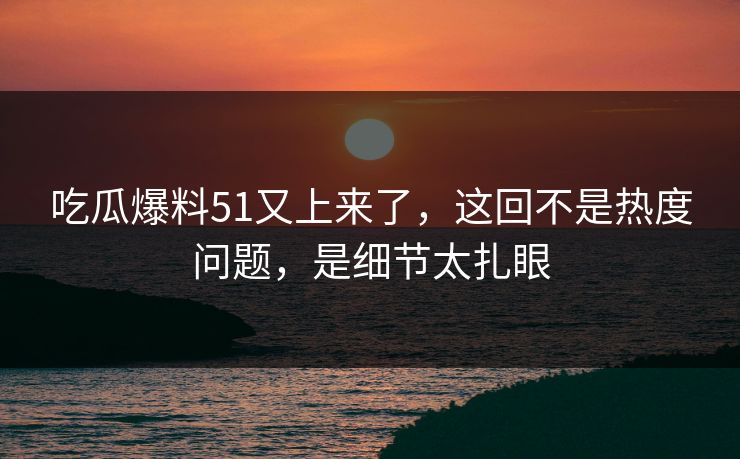 吃瓜爆料51又上来了，这回不是热度问题，是细节太扎眼