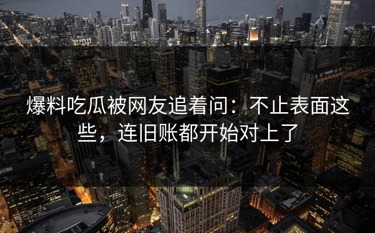 爆料吃瓜被网友追着问：不止表面这些，连旧账都开始对上了