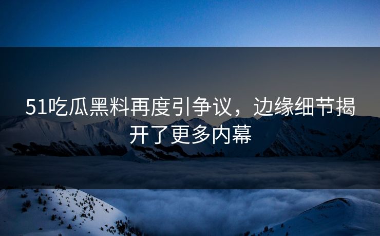 51吃瓜黑料再度引争议，边缘细节揭开了更多内幕