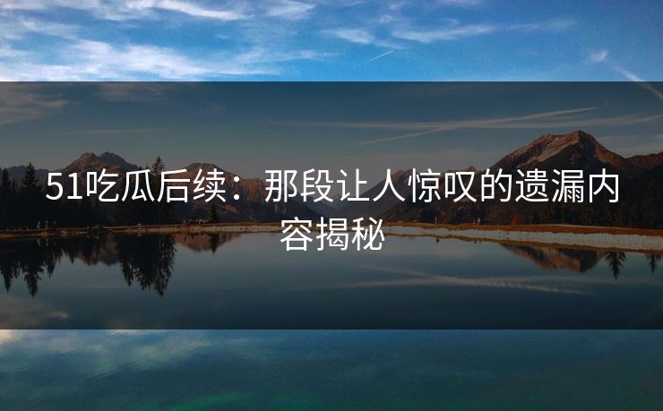 51吃瓜后续：那段让人惊叹的遗漏内容揭秘