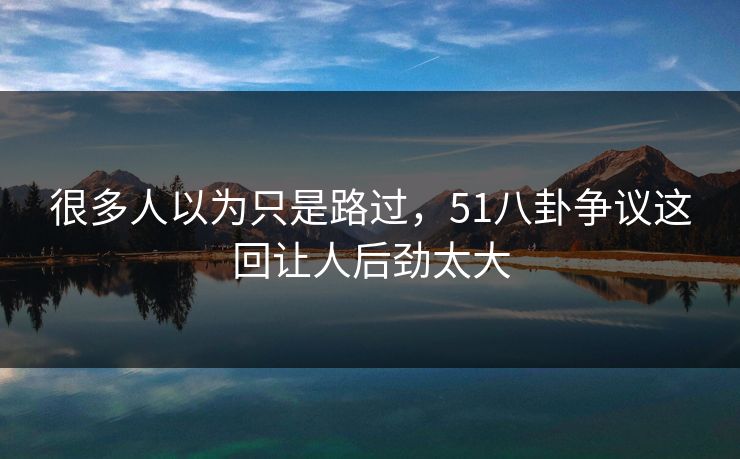 很多人以为只是路过，51八卦争议这回让人后劲太大