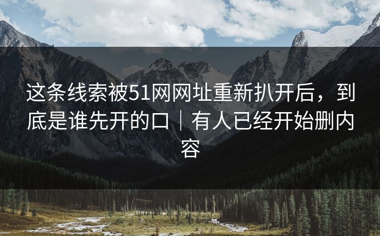 这条线索被51网网址重新扒开后，到底是谁先开的口｜有人已经开始删内容