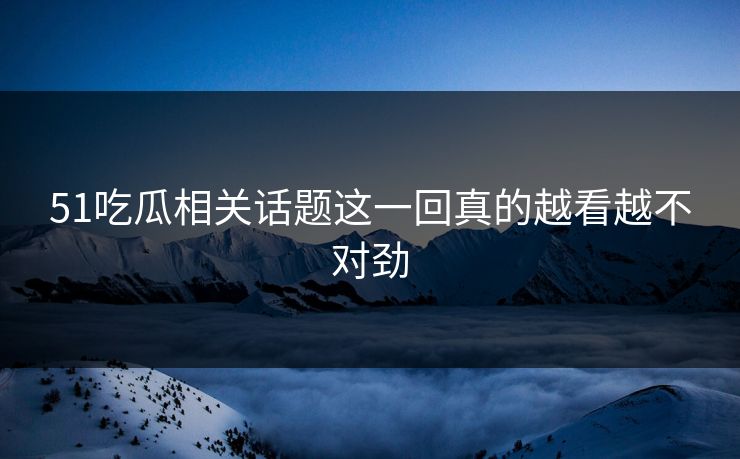 51吃瓜相关话题这一回真的越看越不对劲