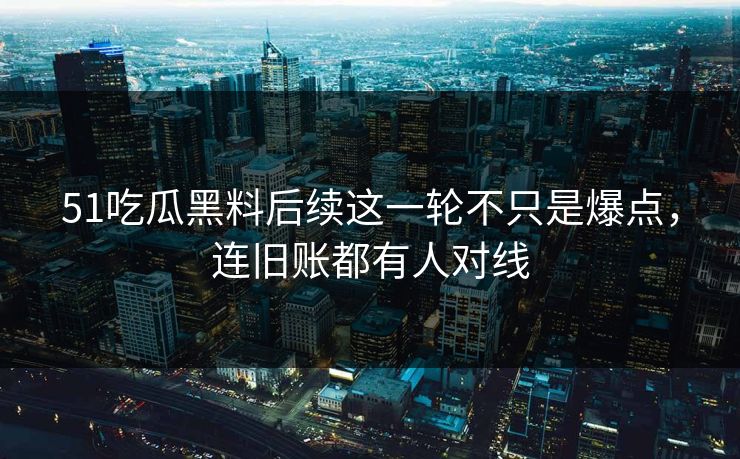 51吃瓜黑料后续这一轮不只是爆点，连旧账都有人对线